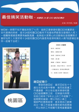 最佳搞笑活動咖－桃園區 14 屆 CEO 趙亞紀專訪
                                記者 林宗漢／桃園
                                  ：



WOW～時間不知不覺就來到了七月，這時正逢華碩校園CEO老舊更迭、
世代替換的時候，這次14屆校園CEO進來不知道他們都是怎麼樣的人呢！
一個團隊裡總是需要有幽默風趣、能夠逗大家開心的活動咖在這個團隊才
會好玩阿！大家好奇十14屆校園CEO內誰是有這項特質的人嗎?就跟著記者
宗一起看下去吧！
                          CEO 小檔案

                      姓名：趙亞紀

                      學校：銘傳大學


                      系級：品設系三年級

                      年齡：26 歲

                      興趣：打籃球、搞設計


                      座右銘：現在不努力，未來不

                      一定會成功; 若現在開始努


                      力，就是人生第一個成功。




              趙亞紀簡介
              　　要說到趙亞紀，當初亞紀在十七
              歲左右完成高中學業，進而就是邊工
              作邊讀書，所以他在進來華碩校園
              CEO這個團隊之前，扣掉當兵時間，
              他就已經有了6年以上的工作經驗了。

  桃園區         這期間他當過一間公司的小員工、一
              個部門的業務經理、甚至是自己創業
              成立一個工作室當老闆他都有經歷過
              ，所以他的工作經驗可是相當豐富哦
 