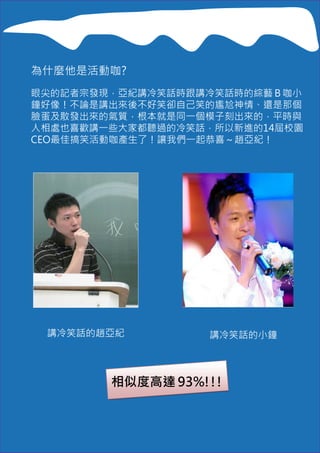 為什麼他是活動咖?
眼尖的記者宗發現，亞紀講冷笑話時跟講冷笑話時的綜藝Ｂ咖小
鐘好像！不論是講出來後不好笑卻自己笑的尷尬神情、還是那個
臉蛋及散發出來的氣質，根本就是同一個模子刻出來的，平時與
人相處也喜歡講一些大家都聽過的冷笑話，所以新進的14屆校園
CEO最佳搞笑活動咖產生了！讓我們一起恭喜～趙亞紀！




 講冷笑話的趙亞紀          講冷笑話的小鐘



        相似度高達 93%!!!
 