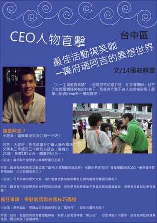 CEO人物直擊                  台中區
                         笑咖 想世界
                       動搞 的異
                  最 佳活 阿吉
                  ─ 幕 府魂   文/14屆莊靜雯

                 “人一生如重負致遠”，這是阿吉的座右銘，在活潑開朗、似乎
                 天生就是個搞笑咖的外表下，到底有什麼不為人知的祕密呢？跟
                 著小記者Irene來一窺究竟吧！




誰是阿吉？
小記者：請簡單地自我介紹一下吧！

阿吉：大家好，我是就讀於中興大學外國語
文學系二年級升三年級的方詠吉，敝姓方，
21歲，身高181公分，體重74公斤。
小記者：當初為什麼想參加華碩校園CEO呢？

阿吉：因為在學校參加活動認識了巖神(大家知道是誰就好)，常跟他們喝"飲料" 慢慢知道華碩CEO。後來覺得要
累積經驗，所以就報名參加了。

小記者：可是你讀的是外文系，為什麼會想參加這個關於行銷和業務的實習活動呢？

阿吉：因為我不走跟學長姐他們同樣的路線，很多學長姐畢業後不是當老師就是當導遊，但是我想嘗試往業界發
展。


瘋狂事蹟、帶動氣氛與台風技巧傳授
小記者：原來如此，那聽說你有個綽號叫做“鳳飛飛”，這是怎麼來的呢？

阿吉：哈哈！就是我和朋友看完艋舺後，有些人說我長得像“鳳小岳”，但是有些人不認同，說我長得比較像鳳
飛飛，因此就多了這個綽號。
 
