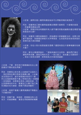 小記者：請問你個人覺得有哪些秘訣可以帶動現場的氣氛呢？

            阿吉：我覺得自己要先覺得這個場合需要什麼東西、什麼樣的氣氛
            ，然後要有勇氣去帶。
            小記者：那麼你有沒有遇過所有人都不懂你笑點或幽默的尷尬場面?當
            時是如何化解?

            阿吉：其實很少遇到這種情況，因為通常大家會蠻配合的。如果大家
            都不理的話，我會嚐試換個方式來帶氣氛，比如說笑話或做很誇張的
            表情引起大家的興趣。

            小記者：你從小到大就是這麼活潑嗎？還是有發生什麼事情讓你性情
            大變？

            阿吉：套句火鳳燎原說的，「塑造英雄的方法很多，讓他們打勝仗、
            讓她們有名聲；塑造丑角的方法，一言以蔽之，給他畫上花臉就好。
            」我從小就很活潑啊，時常因為太吵被老師處罰。



小記者：了解，那你有什麼建議給在台上說
話會放不開的朋友們嗎？

阿吉：其實我以前也是上台都說不出話的人
，我記得我在國中時參加演講比賽，上台後
支支吾吾半天，跟平常聒噪的我很不一樣，
所以台風跟聒噪是不畫上等號的(笑)！多練習
一定有幫助，如果是在很多人面前的話，可
以找個場地的中央，看著自己以鼻子為三角
形頂點的地方練習，眼睛不要直視觀眾。

小記者：這樣不會讓人覺得演講者不尊重台
下的觀眾嗎？

阿吉：其實不會，說話時，眼睛看沒有人的
地方，然後頭轉動，像是在用眼睛掃射機關
 