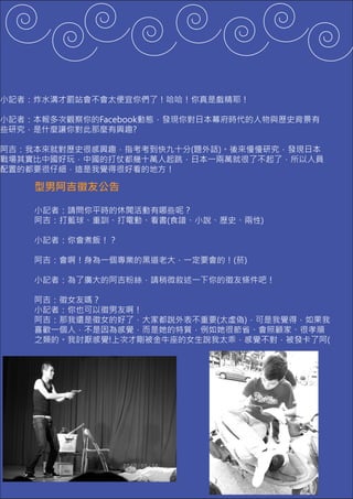 小記者：炸水溝才罰站會不會太便宜你們了！哈哈！你真是戲精耶！

小記者：本報多次觀察你的Facebook動態，發現你對日本幕府時代的人物與歷史背景有
些研究，是什麼讓你對此那麼有興趣?

阿吉：我本來就對歷史很感興趣，指考考到快九十分(題外話)。後來慢慢研究，發現日本
戰場其實比中國好玩，中國的打仗都幾十萬人起跳，日本一兩萬就很了不起了，所以人員
配置的都要很仔細，這是我覺得很好看的地方！

    型男阿吉徵友公告

    小記者：請問你平時的休閒活動有哪些呢？
    阿吉：打籃球、重訓、打電動、看書(食譜、小說、歷史、兩性)

    小記者：你會煮飯！？

    阿吉：會啊！身為一個專業的黑道老大，一定要會的！(菸)

    小記者：為了廣大的阿吉粉絲，請稍微敘述一下你的徵友條件吧！

    阿吉：徵女友嗎？
    小記者：你也可以徵男友啊！
    阿吉：那我還是徵女的好了，大家都說外表不重要(太虛偽)，可是我覺得，如果我
    喜歡一個人，不是因為感覺，而是她的特質，例如她很節省、會照顧家、很孝順
    之類的。我討厭感覺!上次才剛被金牛座的女生說我太乖，感覺不對，被發卡了阿(
 
