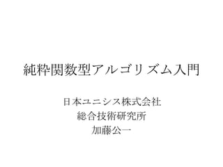 純粋関数型アルゴリズム入門

  日本ユニシス株式会社
   総合技術研究所
     加藤公一
 