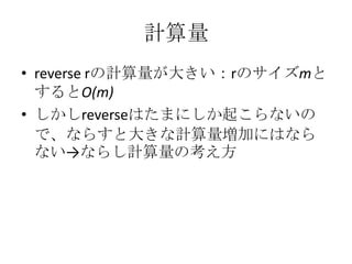 計算量
• reverse rの計算量が大きい：rのサイズmと
  するとO(m)
• しかしreverseはたまにしか起こらないの
  で、ならすと大きな計算量増加にはなら
  ない→ならし計算量の考え方
 