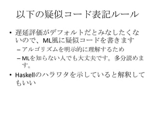 以下の疑似コード表記ルール
• 遅延評価がデフォルトだとみなしたくな
  いので、ML風に疑似コードを書きます
 – アルゴリズムを明示的に理解するため
 – MLを知らない人でも大丈夫です。多分読めま
   す。
• Haskellのハラワタを示していると解釈して
  もいい
 
