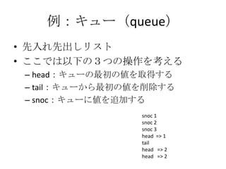 例：キュー（queue）
• 先入れ先出しリスト
• ここでは以下の３つの操作を考える
 – head：キューの最初の値を取得する
 – tail：キューから最初の値を削除する
 – snoc：キューに値を追加する
                 snoc 1
                 snoc 2
                 snoc 3
                 head => 1
                 tail
                 head => 2
                 head => 2
 