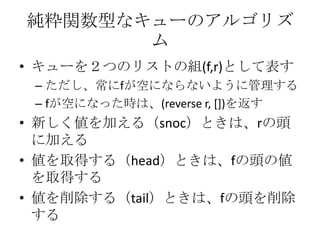 純粋関数型なキューのアルゴリズ
       ム
• キューを２つのリストの組(f,r)として表す
 – ただし、常にfが空にならないように管理する
 – fが空になった時は、(reverse r, [])を返す
• 新しく値を加える（snoc）ときは、rの頭
  に加える
• 値を取得する（head）ときは、fの頭の値
  を取得する
• 値を削除する（tail）ときは、fの頭を削除
  する
 