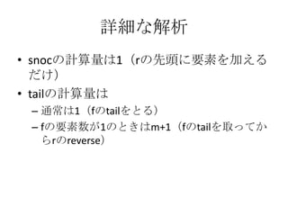 詳細な解析
• snocの計算量は1（rの先頭に要素を加える
  だけ）
• tailの計算量は
 – 通常は1（fのtailをとる）
 – fの要素数が1のときはm+1（fのtailを取ってか
   らrのreverse）
 