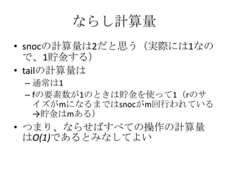 ならし計算量
• snocの計算量は2だと思う（実際には1なの
  で、1貯金する）
• tailの計算量は
 – 通常は1
 – fの要素数が1のときは貯金を使って1（rのサ
   イズがmになるまではsnocがm回行われている
   →貯金はmある）
• つまり、ならせばすべての操作の計算量
  はO(1)であるとみなしてよい
 
