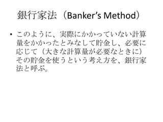 銀行家法（Banker’s Method）
• このように、実際にかかっていない計算
  量をかかったとみなして貯金し、必要に
  応じて（大きな計算量が必要なときに）
  その貯金を使うという考え方を、銀行家
  法と呼ぶ。
 