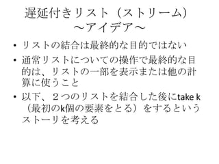 遅延付きリスト（ストリーム）
     ～アイデア～
• リストの結合は最終的な目的ではない
• 通常リストについての操作で最終的な目
  的は、リストの一部を表示または他の計
  算に使うこと
• 以下、２つのリストを結合した後にtake k
  （最初のk個の要素をとる）をするという
  ストーリを考える
 
