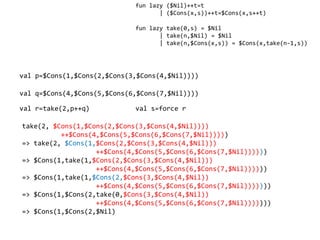 fun lazy ($Nil)++t=t
                                    | ($Cons(x,s))++t=$Cons(x,s++t)

                             fun lazy take(0,s) = $Nil
                                    | take(n,$Nil) = $Nil
                                    | take(n,$Cons(x,s)) = $Cons(x,take(n-1,s))




val p=$Cons(1,$Cons(2,$Cons(3,$Cons(4,$Nil))))

val q=$Cons(4,$Cons(5,$Cons(6,$Cons(7,$Nil))))

val r=take(2,p++q)           val s=force r

take(2, $Cons(1,$Cons(2,$Cons(3,$Cons(4,$Nil))))
          ++$Cons(4,$Cons(5,$Cons(6,$Cons(7,$Nil)))))
=> take(2, $Cons(1,$Cons(2,$Cons(3,$Cons(4,$Nil)))
                   ++$Cons(4,$Cons(5,$Cons(6,$Cons(7,$Nil))))))
=> $Cons(1,take(1,$Cons(2,$Cons(3,$Cons(4,$Nil)))
                   ++$Cons(4,$Cons(5,$Cons(6,$Cons(7,$Nil))))))
=> $Cons(1,take(1,$Cons(2,$Cons(3,$Cons(4,$Nil))
                   ++$Cons(4,$Cons(5,$Cons(6,$Cons(7,$Nil)))))))
=> $Cons(1,$Cons(2,take(0,$Cons(3,$Cons(4,$Nil))
                   ++$Cons(4,$Cons(5,$Cons(6,$Cons(7,$Nil)))))))
=> $Cons(1,$Cons(2,$Nil)
 