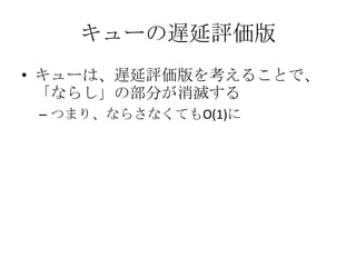 キューの遅延評価版
• キューは、遅延評価版を考えることで、
  「ならし」の部分が消滅する
 – つまり、ならさなくてもO(1)に
 
