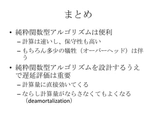 まとめ
• 純粋関数型アルゴリズムは便利
 – 計算は速いし、保守性も高い
 – もちろん多少の犠牲（オーバーヘッド）は伴
   う
• 純粋関数型アルゴリズムを設計するうえ
  で遅延評価は重要
 – 計算量に直接効いてくる
 – ならし計算量がならさなくてもよくなる
   （deamortalization）
 