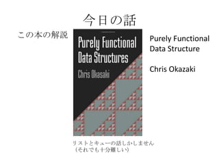 今日の話
この本の解説                 Purely Functional
                       Data Structure

                       Chris Okazaki




         リストとキューの話しかしません
         （それでも十分難しい）
 