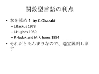 関数型言語の利点
• 本を読め！ by C.Okazaki
  – J.Backus 1978
  – J.Hughes 1989
  – P.Hudak and M.P. Jones 1994
• それだとあんまりなので、適宜説明しま
  す
 