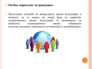    On-line маркетинг истражување

- Претставува употреба на компјутерски мрежи вклучувајќи и
    интернет, да се помага во секоја фаза од маркетинг
    истражувачкиот процес вклучувајќи го развивањето на
    проблемот,       истражувачкиот       проект,       собирањето
    податоци, анализата, пишувањето на извештајот и дистрибуцијата.
 