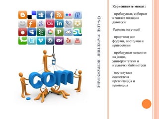Корисниците можaт:

                        -пребаруваат, собираат
                        и читаат милиони




ON-LINE
                        датотеки

                        -Размена   на e-mail




МАРКЕТИНГ ИСТРАЖУВАЊЕ
                        -пристапат кон
                        форуми, постојани и
                        привремени

                        -пребаруваат каталози
                        на јавни,
                        универзитетски и
                        издавачки библиотеки

                        -поставуваат
                        соспствена
                        презентација и
                        промоција
 