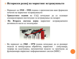    Историски развој на маркетинг истражувањето

   Периодот од 1910 – 1920 година е препознатлив како формален
    почеток на маркетинг истражувањето
   Триесеттите години во САД почнуваат да се основаат
    специјализирани институции за истражување на пазарот
    По Втората светска војна маркетинг истражувачките
    активности нагло се зголемуваат




   Во периодот од 1960 – 1970 година почнуваат да се разиваат
    модели за компјутерска обработка, маркетинг – симулација,
    теорија на одлучување, математички модели т.е започнува да
    функционира маркетинг информативниот систем (МИС)
 