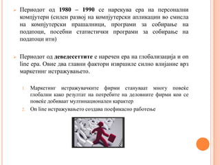    Периодот од 1980 – 1990 се нарекува ера на персонални
    компјутери (силен развој на компјутерски апликации во смисла
    на компјутерски прашалници, програми за собирање на
    податоци, посебни статистички програми за собирање на
    податоци итн)

   Периодот од деведесеттите е наречен ера на глобализација и on
    line ера. Овие два главни фактори извршиле силно влијание врз
    маркетинг истражувањето.

    1. Маркетинг истражувачките фирми стануваат многу повеќе
       глобални како резултат на потребите на деловните фирми кои се
       повеќе добиваат мултинационален карактер
    2. On line истражувањето создава поефикасно работење
 