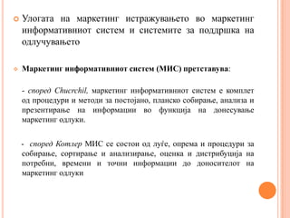    Улогата на маркетинг истражувањето во маркетинг
    информативниот систем и системите за поддршка на
    одлучувањето

   Маркетинг информативниот систем (МИС) претставува:

    - според Chucrchil, маркетинг информативниот систем е комплет
    од процедури и методи за постојано, планско собирање, анализа и
    презентирање на информации во функција на донесување
    маркетинг одлуки.

    - според Котлер МИС се состои од луѓе, опрема и процедури за
    собирање, сортирање и анализирање, оценка и дистрибуција на
    потребни, времени и точни информации до доносителот на
    маркетинг одлуки
 
