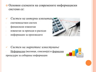    Основни елементи на современите информациски
    системи се:

    Систем на интерни извештаи
-    сметководствен систем
-    финансиски извештаи
-    извештаи за приходи и расходи
-    информации за производите



    Систем на маркетинг известување
-  Неформални (весници, списанија) и формални
процедури за собирање информации
 