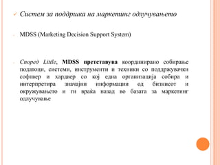    Систем за поддршка на маркетинг одлучувањето

-   MDSS (Marketing Decision Support System)



-   Според Little, MDSS претставува координирано собирање
    податоци, системи, инструменти и техники со поддржувачки
    софтвер и хардвер со кој една организација собира и
    интерпретира значајни информации од бизнисот и
    окружувањето и ги враќа назад во базата за маркетинг
    одлучување
 