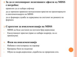     За да се потенцираат позитивните ефекти од MDSS
     е потребно:
-    правилно да се одбере софтвер
-    да се примени правилен методолошки пристап во проектирањето
     и имплементацијата на MDSS
-    да се формира служба за одржување на системот во рамките на
     фирмата


    Стратегии за имплементација на MDSS
1.    MDSS да биде достапен на поголем број корисници
2.    Еволутивниот пристап (прво се одбира подрачје, па се
      применува)


     Фази на имплементација
1.    Набавка и инсталирање на хардвер
2.    Креирање бази на податоци
3.    Обука на кадри,корисници ,изработка на прирачник итн.
 
