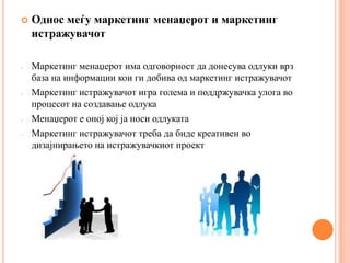    Однос меѓу маркетинг менаџерот и маркетинг
    истражувачот

-   Маркетинг менаџерот има одговорност да донесува одлуки врз
    база на информации кои ги добива од маркетинг истражувачот
-   Маркетинг истражувачот игра голема и поддржувачка улога во
    процесот на создавање одлука
-   Менаџерот е оној кој ја носи одлуката
-   Маркетинг истражувачот треба да биде креативен во
    дизајнирањето на истражувачкиот проект
 