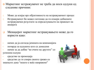     Маркетинг истражувачот не треба да носи одлуки од
     следниве причини:

1.    Може да влијае врз објективноста на истражувачиот процес
2.    Истражувачот би можел потешко да ги измери добиените
      истражувачки резултати за определувањето на правецот на
      акцијата

     Менаџерот маркетинг истражувањето може да го
      користи како:

•   начин да ја согледа јачината на компанијата
•   потврда за одлуките што се донесени
•   начин за да добие “во очите на другите” со
успешна одлука
•   средство за промоција
•   средство да ги смири своите грижи со
знаењето дека “нешто е веќе направено”
 
