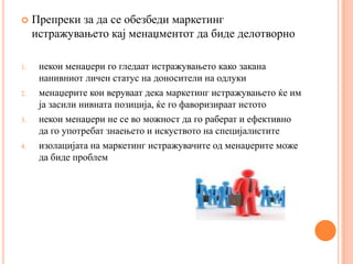     Препреки за да се обезбеди маркетинг
     истражувањето кај менаџментот да биде делотворно

1.    некои менаџери го гледаат истражувањето како закана
      нанивниот личен статус на доносители на одлуки
2.    менаџерите кои веруваат дека маркетинг истражувањето ќе им
      ја засили нивната позиција, ќе го фаворизираат истото
3.    некои менаџери не се во можност да го раберат и ефективно
      да го употребат знаењето и искуството на специјалистите
4.    изолацијата на маркетинг истражувачите од менаџерите може
      да биде проблем
 