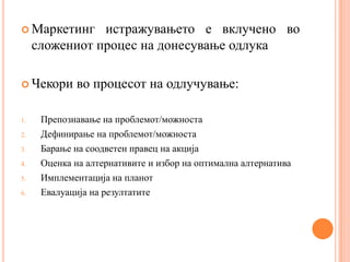  Маркетинг     истражувањето е вклучено во
     сложениот процес на донесување одлука

 Чекори      во процесот на одлучување:

1.    Препознавање на проблемот/можноста
2.    Дефинирање на проблемот/можноста
3.    Барање на соодветен правец на акција
4.    Оценка на алтернативите и избор на оптимална алтернатива
5.    Имплементација на планот
6.    Евалуација на резултатите
 