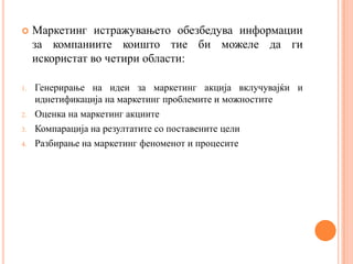     Маркетинг истражувањето обезбедува информации
     за компаниите коишто тие би можеле да ги
     искористат во четири области:

1.   Генерирање на идеи за маркетинг акција вклучувајќи и
     иднетификација на маркетинг проблемите и можностите
2.   Оценка на маркетинг акциите
3.   Компарација на резултатите со поставените цели
4.   Разбирање на маркетинг феноменот и процесите
 