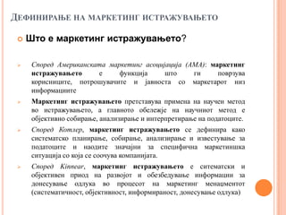 ДЕФИНИРАЊЕ НА МАРКЕТИНГ ИСТРАЖУВАЊЕТО

    Што е маркетинг истражувањето?

     Според Американската маркетинг асоцијација (АМА): маркетинг
      истражувањето     е     функција     што     ги     поврзува
      корисниците, потрошувачите и јавноста со маркетарот низ
      информациите
     Маркетинг истражувањето претставува примена на научен метод
      во истражувањето, а главното обележје на научниот метод е
      објективно собирање, анализирање и интерпретирање на податоците.
     Според Котлер, маркетинг истражувањето се дефинира како
      систематско планирање, собирање, анализирање и известување за
      податоците и наодите значајни за специфична маркетиншка
      ситуација со која се соочува компанијата.
     Според Kinnear, маркетинг истражувањето е ситематски и
      објективен приод на развојот и обезбедување информации за
      донесување одлука во процесот на маркетинг менаџментот
      (систематичност, објективност, информираност, донесување одлука)
 