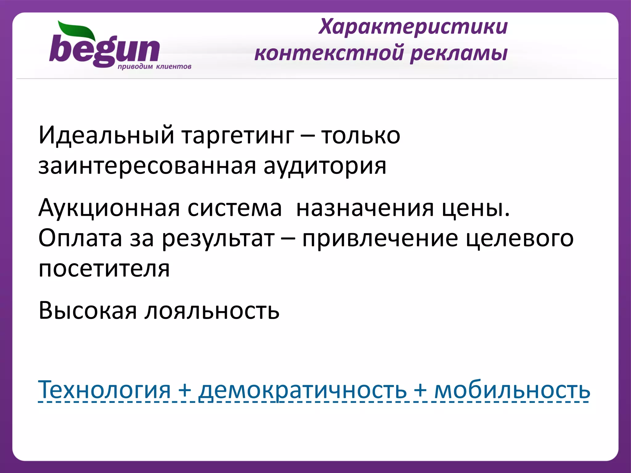 Характеристики
                контекстной рекламы


Идеальный таргетинг – только
заинтересованная аудитория
Аукционная система назначения цены.
Оплата за результат – привлечение целевого
посетителя
Высокая лояльность

Технология + демократичность + мобильность
 
