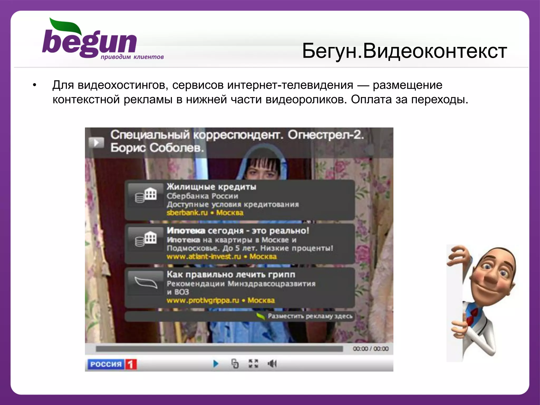 Бегун.Видеоконтекст
•   Для видеохостингов, сервисов интернет-телевидения — размещение
    контекстной рекламы в нижней части видеороликов. Оплата за переходы.
 