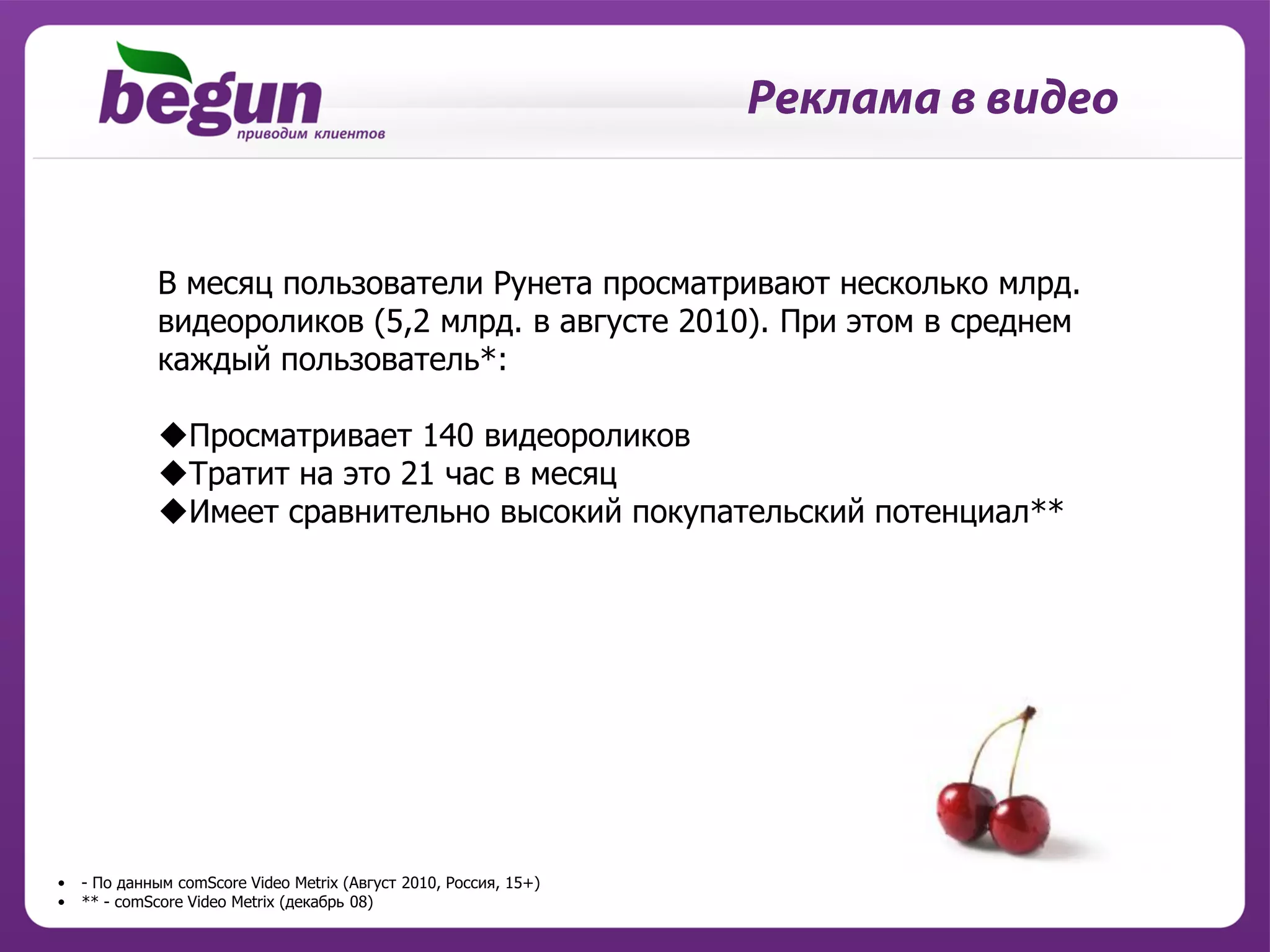 В месяц пользователи Рунета просматривают несколько млрд.
             видеороликов (5,2 млрд. в августе 2010). При этом в среднем
             каждый пользователь*:

             Просматривает 140 видеороликов
             Тратит на это 21 час в месяц
             Имеет сравнительно высокий покупательский потенциал**




•   - По данным comScore Video Metrix (Август 2010, Россия, 15+)
•   ** - comScore Video Metrix (декабрь 08)
 