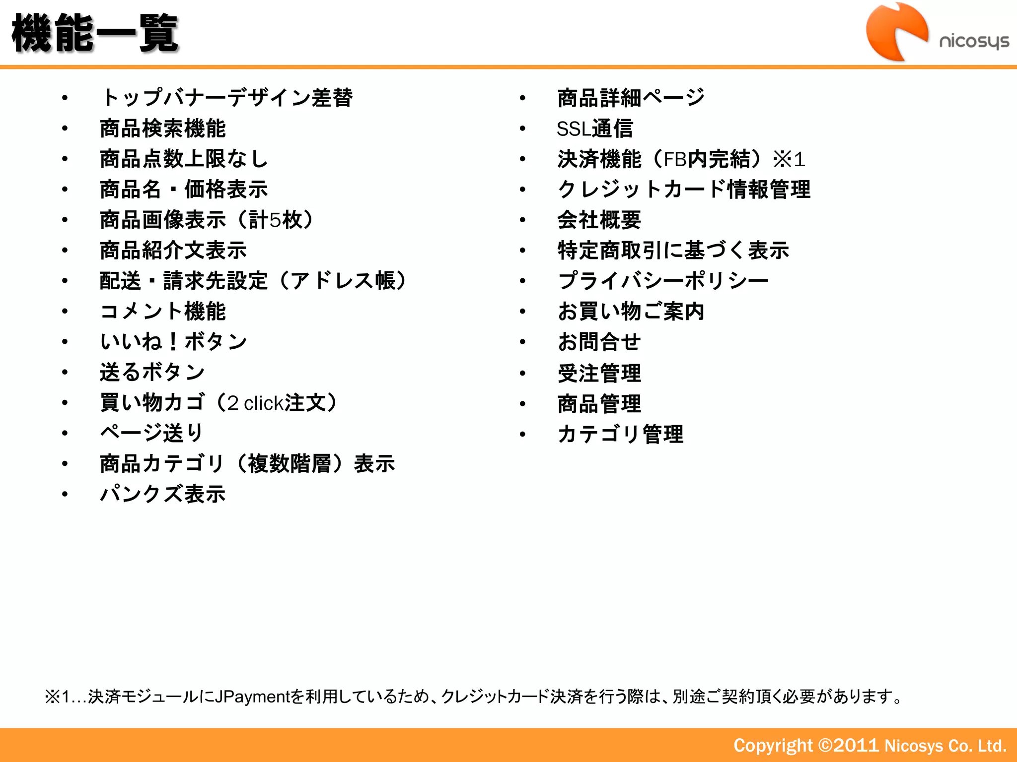 機能一覧
 •   トップバナーデザイン差替                •   商品詳細ページ
 •   商品検索機能                      •   SSL通信
 •   商品点数上限なし                    •   決済機能（FB内完結）※1
 •   商品名・価格表示                    •   クレジットカード情報管理
 •   商品画像表示（計5枚）                 •   会社概要
 •   商品紹介文表示                     •   特定商取引に基づく表示
 •   配送・請求先設定（アドレス帳）             •   プライバシーポリシー
 •   コメント機能                      •   お買い物ご案内
 •   いいね！ボタン                     •   お問合せ
 •   送るボタン                       •   受注管理
 •   買い物カゴ（2 click注文）            •   商品管理
 •   ページ送り                       •   カテゴリ管理
 •   商品カテゴリ（複数階層）表示
 •   パンクズ表示




※1…決済モジュールにJPaymentを利用しているため、クレジットカード決済を行う際は、別途ご契約頂く必要があります。

                                                Copyright ©2011 Nicosys Co. Ltd.
 
