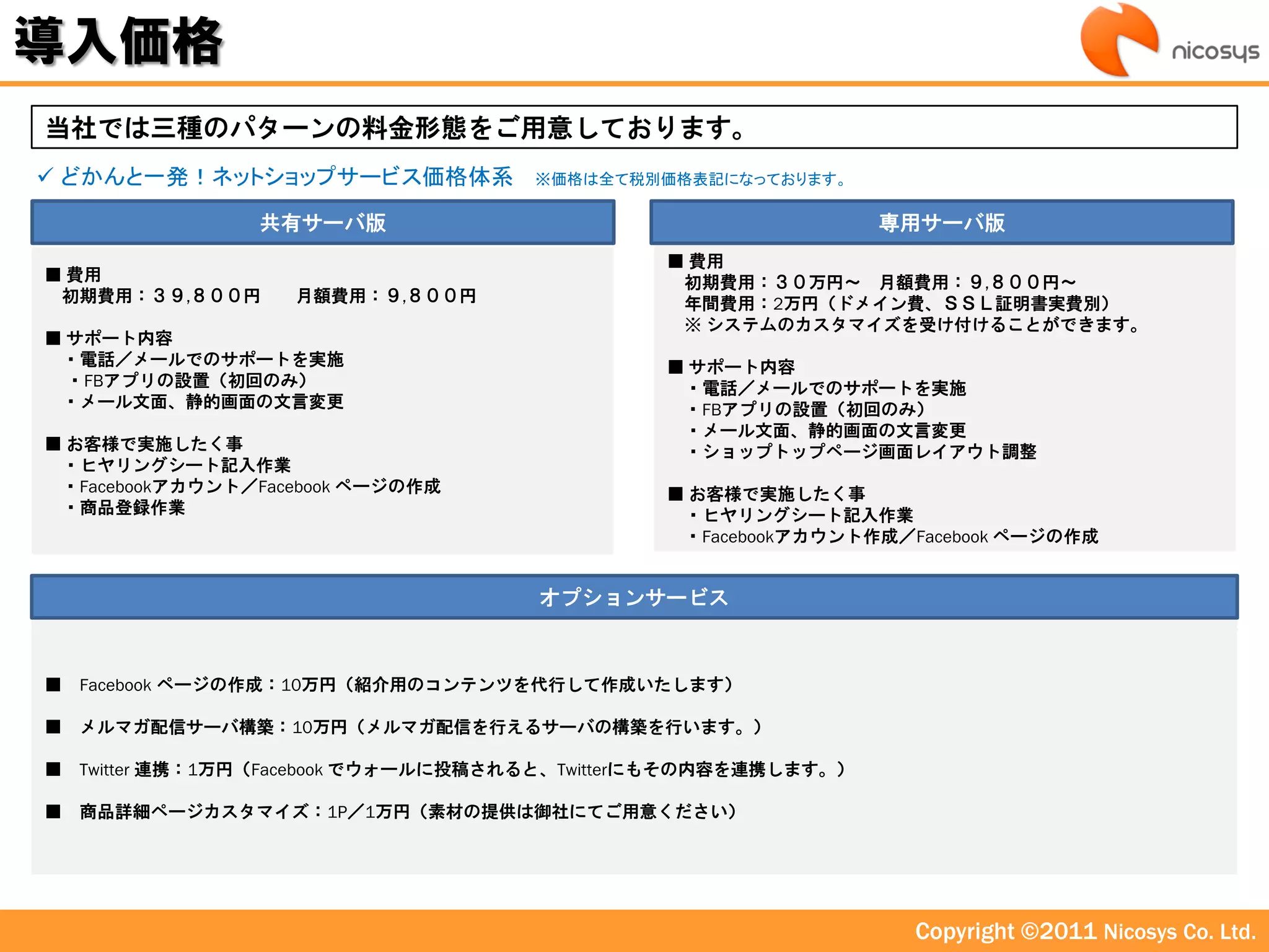 導入価格
当社では三種のパターンの料金形態をご用意しております。
 どかんと一発！ネットショップサービス価格体系              ※価格は全て税別価格表記になっております。

                 共有サーバ版                                          専用サーバ版
                                               ■ 費用
■ 費用                                            初期費用：３０万円～ 月額費用：９,８００円～
 初期費用：３９,８００円       月額費用：９,８００円                 年間費用：2万円（ドメイン費、ＳＳＬ証明書実費別）
                                                ※ システムのカスタマイズを受け付けることができます。
■ サポート内容
 ・電話／メールでのサポートを実施                              ■ サポート内容
  ・FBアプリの設置（初回のみ）                               ・電話／メールでのサポートを実施
 ・メール文面、静的画面の文言変更                               ・FBアプリの設置（初回のみ）
                                                ・メール文面、静的画面の文言変更
■ お客様で実施したく事                                    ・ショップトップページ画面レイアウト調整
 ・ヒヤリングシート記入作業
 ・Facebookアカウント／Facebook ページの作成                ■ お客様で実施したく事
 ・商品登録作業                                        ・ヒヤリングシート記入作業
                                                ・Facebookアカウント作成／Facebook ページの作成


                                      オプションサービス



■   Facebook ページの作成：10万円（紹介用のコンテンツを代行して作成いたします）

■   メルマガ配信サーバ構築：10万円（メルマガ配信を行えるサーバの構築を行います。）

■   Twitter 連携：1万円（Facebook でウォールに投稿されると、Twitterにもその内容を連携します。）

■   商品詳細ページカスタマイズ：1P／1万円（素材の提供は御社にてご用意ください）




                                                                  Copyright ©2011 Nicosys Co. Ltd.
 