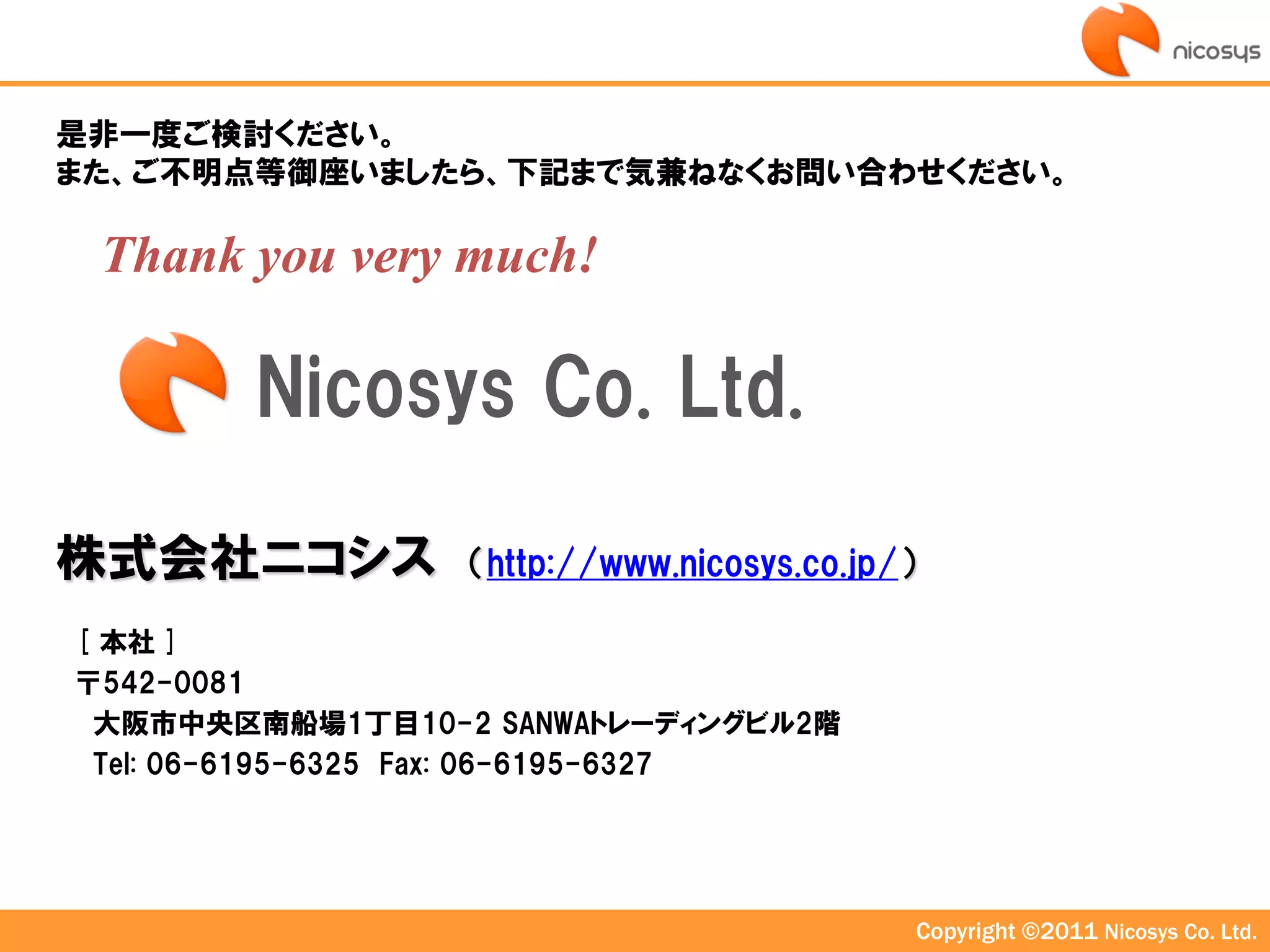是非一度ご検討ください。
また、ご不明点等御座いましたら、下記まで気兼ねなくお問い合わせください。

 Thank you very much!

        Nicosys Co. Ltd.

株式会社ニコシス          （http://www.nicosys.co.jp/）

[ 本社 ]
〒542-0081
 大阪市中央区南船場1丁目10-2 SANWAトレーディングビル2階
 Tel: 06-6195-6325 Fax: 06-6195-6327




                                                Copyright ©2011 Nicosys Co. Ltd.
 