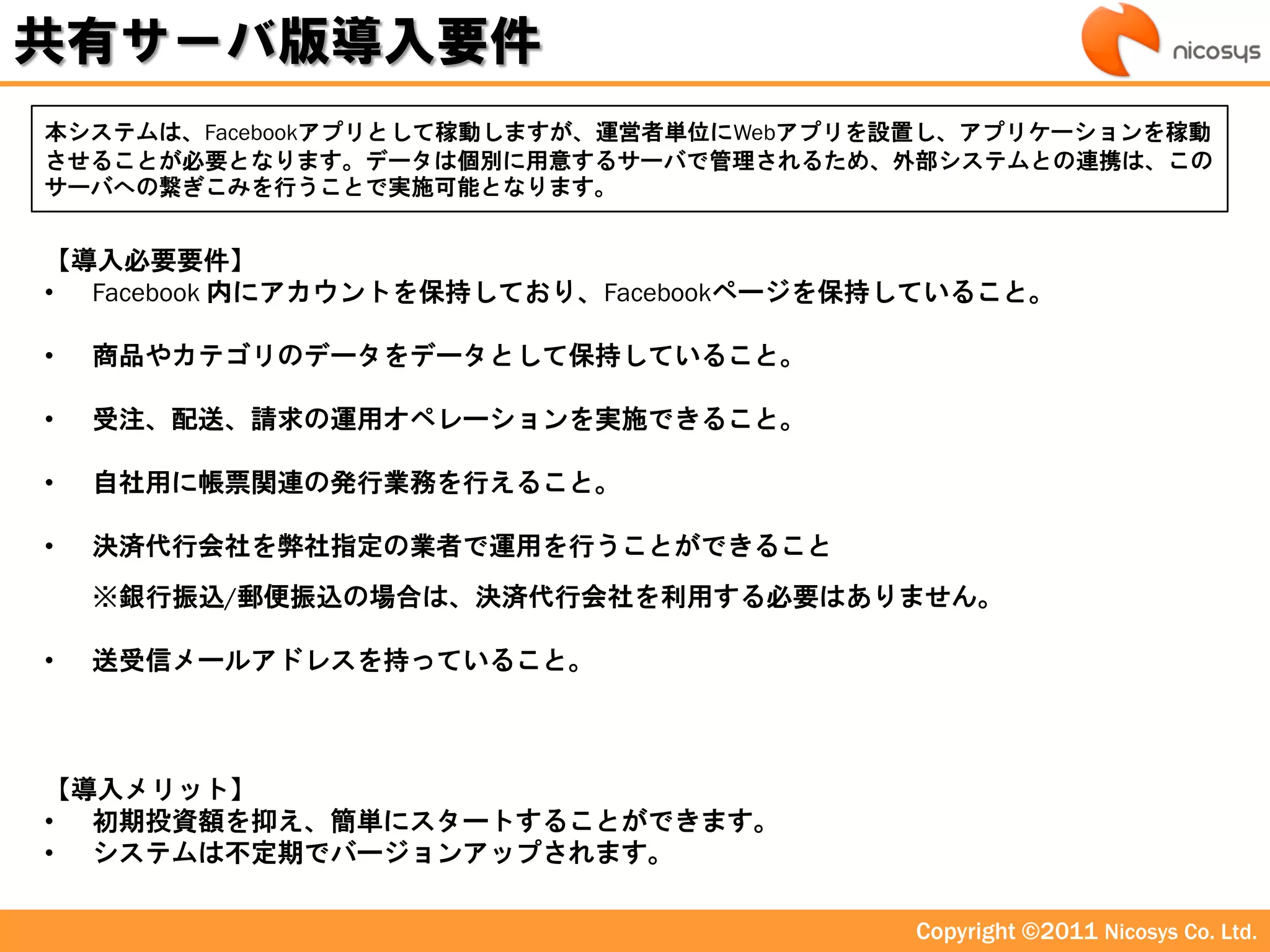 共有サーバ版導入要件
本システムは、Facebookアプリとして稼動しますが、運営者単位にWebアプリを設置し、アプリケーションを稼動
させることが必要となります。データは個別に用意するサーバで管理されるため、外部システムとの連携は、この
サーバへの繋ぎこみを行うことで実施可能となります。


【導入必要要件】
• Facebook 内にアカウントを保持しており、Facebookページを保持していること。

•   商品やカテゴリのデータをデータとして保持していること。

•   受注、配送、請求の運用オペレーションを実施できること。

•   自社用に帳票関連の発行業務を行えること。

•   決済代行会社を弊社指定の業者で運用を行うことができること
    ※銀行振込/郵便振込の場合は、決済代行会社を利用する必要はありません。

•   送受信メールアドレスを持っていること。



【導入メリット】
• 初期投資額を抑え、簡単にスタートすることができます。
• システムは丌定期でバージョンアップされます。

                                         Copyright ©2011 Nicosys Co. Ltd.
 