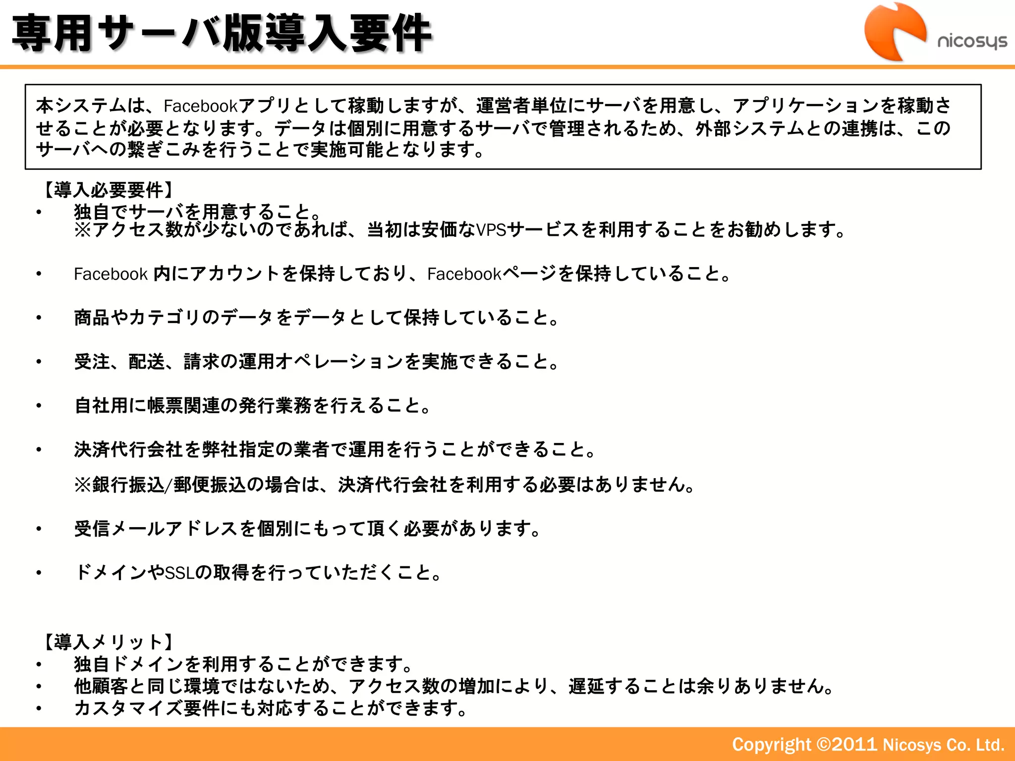 専用サーバ版導入要件
本システムは、Facebookアプリとして稼動しますが、運営者単位にサーバを用意し、アプリケーションを稼動さ
せることが必要となります。データは個別に用意するサーバで管理されるため、外部システムとの連携は、この
サーバへの繋ぎこみを行うことで実施可能となります。

【導入必要要件】
• 独自でサーバを用意すること。
  ※アクセス数が少ないのであれば、当初は安価なVPSサービスを利用することをお勧めします。

•   Facebook 内にアカウントを保持しており、Facebookページを保持していること。

•   商品やカテゴリのデータをデータとして保持していること。

•   受注、配送、請求の運用オペレーションを実施できること。

•   自社用に帳票関連の発行業務を行えること。

•   決済代行会社を弊社指定の業者で運用を行うことができること。
    ※銀行振込/郵便振込の場合は、決済代行会社を利用する必要はありません。

•   受信メールアドレスを個別にもって頂く必要があります。

•   ドメインやSSLの取得を行っていただくこと。


【導入メリット】
• 独自ドメインを利用することができます。
• 他顧客と同じ環境ではないため、アクセス数の増加により、遅延することは余りありません。
• カスタマイズ要件にも対応することができます。
                                                Copyright ©2011 Nicosys Co. Ltd.
 