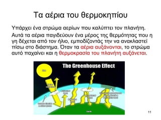 Τα αέρια του θερμοκηπίου Υπάρχει ένα στρώμα αερίων που καλύπτει τον πλανήτη.  Αυτά τα αέρια παγιδεύουν ένα μέρος της θερμότητας που η γη δέχεται από τον ήλιο, εμποδίζοντάς την να ανακλαστεί πίσω στο διάστημα. Όταν τα  αέρια αυξάνονται , το στρώμα αυτό παχαίνει και η  θερμοκρασία του πλανήτη αυξάνεται .  