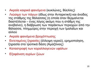 Ακραία καιρικά φαινόμενα   ( κυκλώνες, θύελλες )  Λιώσιμο των πάγων   ( ιδίως στην Ανταρκτική )  και άνοδος της στάθμης της θάλασσας (η οποία όταν θερμαίνεται διαστέλλεται – ένας λόγος ακόμη που η στάθμη της ανεβαίνει), η διάβρωση των παράκτιων περιοχών από την θάλασσα, πλημμύρες στην περιοχή των Ιμαλαΐων και αλλού  Ακραία φαινόμενα βροχόπτωσης   Εκτεταμένες ξηρασίες   ( έλλειψη νερού ),  ερημοποίηση, ξηρασία στα τροπικά δάση (Αμαζόνιος)  Καταστροφή των   κοραλλιογενών υφάλων Εξαφάνιση αγρίων ζώων   