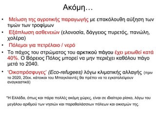Ακόμη … Μείωση της αγροτικής παραγωγής  με επακόλουθη αύξηση των τιμών των τροφίμων Εξάπλωση ασθενειών   ( ελονοσία,   δάγγειος πυρετός, πανώλη, χολέρα)   Πόλεμοι   για πετρέλαιο / νερό   Το πάχος του στρώματος του  αρκτικού πάγου   έχει μειωθεί κατά 40%.  Ο Βόρειος Πόλος μπορεί να μην περιέχει καθόλου πάγο μετά το 2040. ‘ Οικοπρόσφυγες’   ( Eco-refugees )   λόγω κλιματικής αλλαγής   ( πριν το  2020, 20 εκ. κάτοικοι του Μπαγκλαντές θα πρέπει να το εγκαταλείψουν αναγκαστικά) *Η Ελλάδα, όπως και πάρα πολλές ακόμη χώρες, είναι σε ιδιαίτερο ρίσκο, λόγω του μεγάλου αριθμού των νησιών και παραθαλάσσιων πόλεων και οικισμών της.   