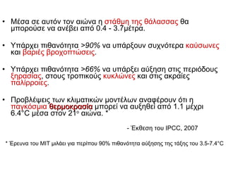 Μέσα σε αυτόν τον αιώνα η  στάθμη της θάλασσας  θα μπορούσε να ανέβει από 0. 4   -   3 . 7 μέτρα.  Υπάρχει πιθανότητα  >90%   να υπάρξουν συχνότερα  καύσωνες  και  βαριές βροχοπτώσεις . Υπάρχει πιθανότητα   >66%   να υπάρξει αύξηση στις περιόδους  ξηρασίας , στους τροπικούς  κυκλώνες  και στις ακραίες  παλίρροιες . Προβλέψεις των   κλιματικών μοντέλων αναφέρουν ότι η  παγκόσμια  θερμοκρασία  μπορεί να αυξηθεί από 1.1 μέχρι 6.4 °C  μέσα στον  21 ο  αιώνα. *  - Έκθεση του  IPCC, 2007 *  Έρευνα του  MIT  μιλάει για περίπου  90%  πιθανότητα αύξησης της τάξης του  3 . 5-7 . 4°C 