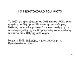 Το Πρωτόκολλο του Κιότο Το 1997, με πρωτοβουλία του ΟΗΕ και του  IPCC ,  έγινε  η πρώτη μεγάλη προσπάθεια για την επίτευξη μιας διεθνούς συμφωνίας με σκοπό την καταπολέμηση της παγκόσμιας αύξησης της θερμοκρασίας και την μείωση των εκπομπών  CO 2  της κάθε χώρας.  Μέχρι το 2009,  183  χώρες   έχουν υπογράψει το Πρωτόκολλο του Κιότο.   