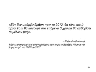 «Εάν δεν υπάρξει δράση πριν το  2012,  θα είναι πολύ αργά . Το τι θα κάνουμε στα επόμενα 3 χρόνια θα καθορίσει το μέλλον μας». - Rajendra Pachauri, Ινδός επιστήμονας και οικονομολόγος που πήρε το Βραβείο Νόμπελ   για λογαριασμό του  IPCC  το  2007  