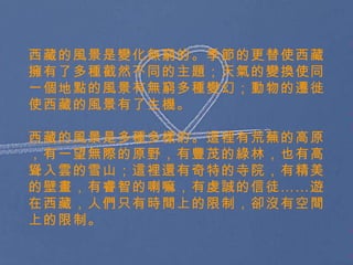 西藏的風景是變化無窮的。季節的更替使西藏擁有了多種截然不同的主題；天氣的變換使同一個地點的風景有無窮多種變幻；動物的遷徙使西藏的風景有了生機。 西藏的風景是多種多樣的。這裡有荒蕪的高原，有一望無際的原野，有豐茂的綠林，也有高聳入雲的雪山；這裡還有奇特的寺院，有精美的壁畫，有睿智的喇嘛，有虔誠的信徒 …… 遊在西藏，人們只有時間上的限制，卻沒有空間上的限制。 