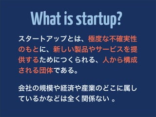 What is startup?
スタートアップとは、極度な不確実性
のもとに、新しい製品やサービスを提
供するためにつくられる、人から構成
される団体である。

会社の規模や経済や産業のどこに属し
ているかなどは全く関係ない 。
 