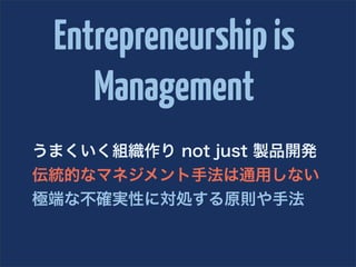 Entrepreneurship is
    Management
うまくいく組織作り not just 製品開発
伝統的なマネジメント手法は通用しない
極端な不確実性に対処する原則や手法
 
